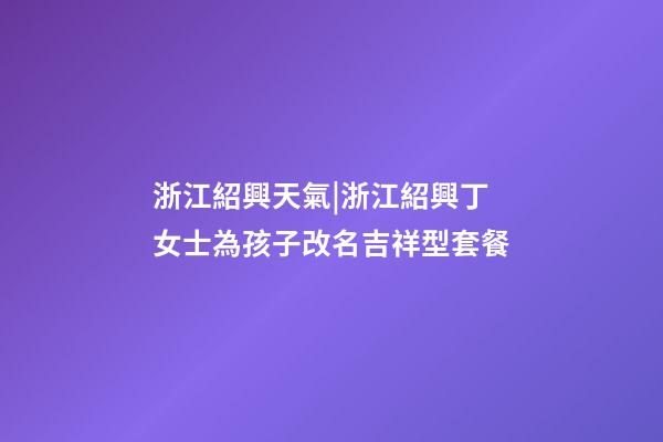 浙江紹興天氣|浙江紹興丁女士為孩子改名吉祥型套餐-第1張-公司起名-玄機派